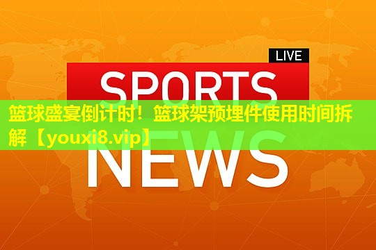 篮球盛宴倒计时!篮球架预埋件使用时间拆解 篮球盛宴倒计时!篮球架预埋件使用时间拆解