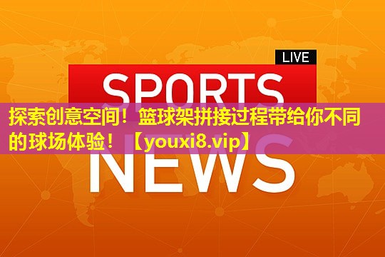 探索创意空间!篮球架拼接过程带给你不同的球场体验! 探索创意空间!篮球架拼接过程带给你不同的球场体验!