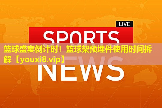 篮球盛宴倒计时！篮球架预埋件使用时间拆解